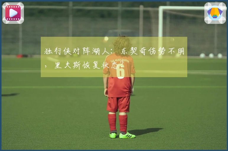 独行侠对阵湖人：东契奇伤势不明，里夫斯恢复状态？