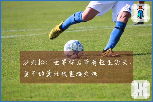 沙利松：世界杯后曾有轻生念头，妻子的爱让我重焕生机