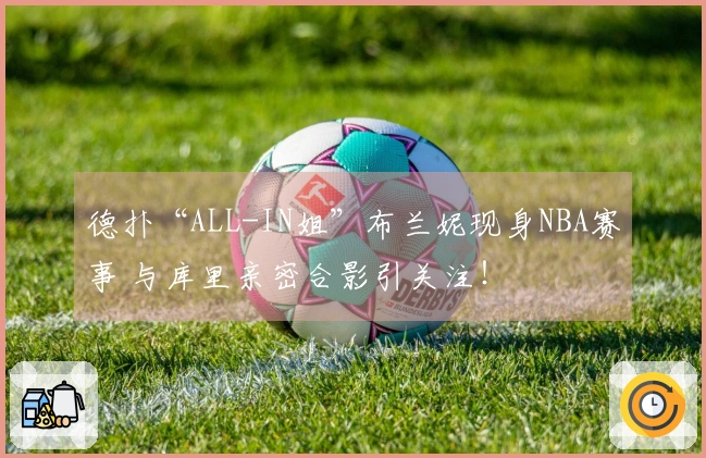 德扑“ALL-IN姐”布兰妮现身NBA赛事 与库里亲密合影引关注！