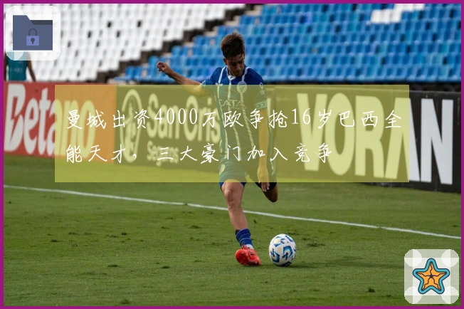 曼城出资4000万欧争抢16岁巴西全能天才，三大豪门加入竞争