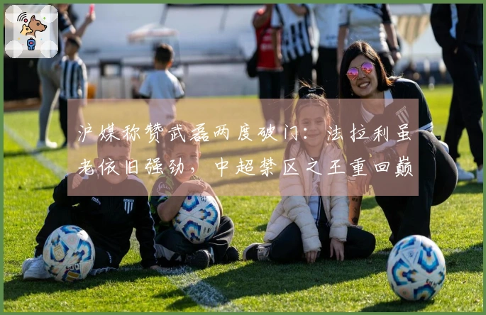 沪媒称赞武磊两度破门：法拉利虽老依旧强劲，中超禁区之王重回巅峰