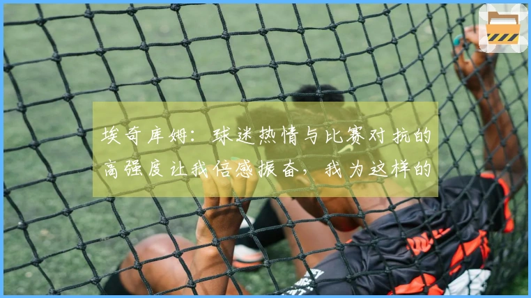 埃奇库姆：球迷热情与比赛对抗的高强度让我倍感振奋，我为这样的赛事而存在