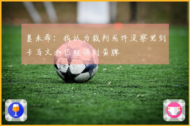 基米希：我认为裁判或许没察觉到卡马文加已经领到黄牌