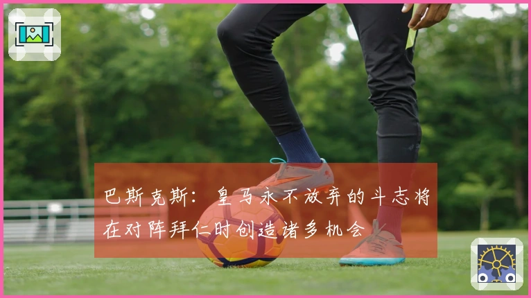 巴斯克斯：皇马永不放弃的斗志将在对阵拜仁时创造诸多机会