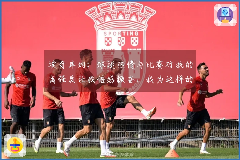 埃奇库姆：球迷热情与比赛对抗的高强度让我倍感振奋，我为这样的赛事而存在