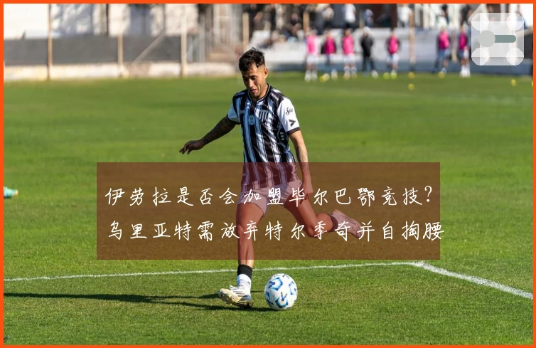 伊劳拉是否会加盟毕尔巴鄂竞技？乌里亚特需放弃特尔季奇并自掏腰包