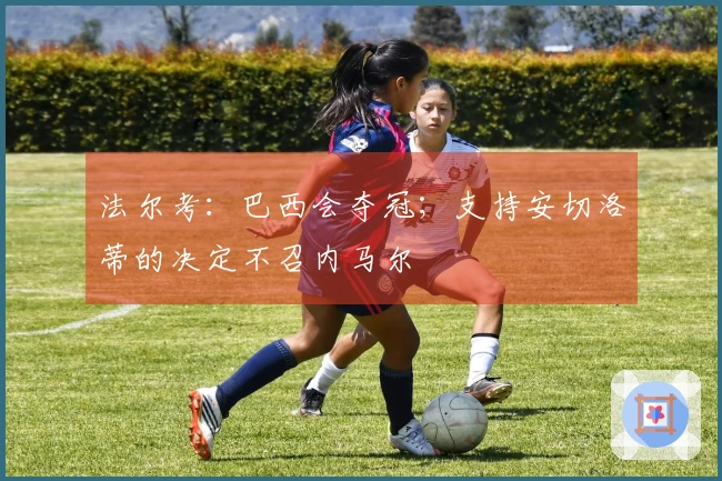 法尔考：巴西会夺冠；支持安切洛蒂的决定不召内马尔