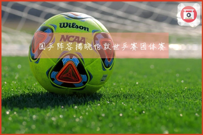 国乒阵容揭晓伦敦世乒赛团体赛