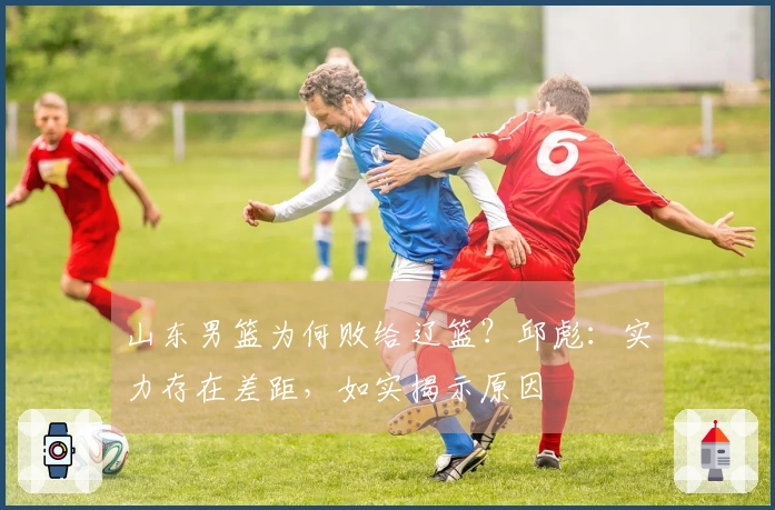 山东男篮为何败给辽篮？邱彪：实力存在差距，如实揭示原因