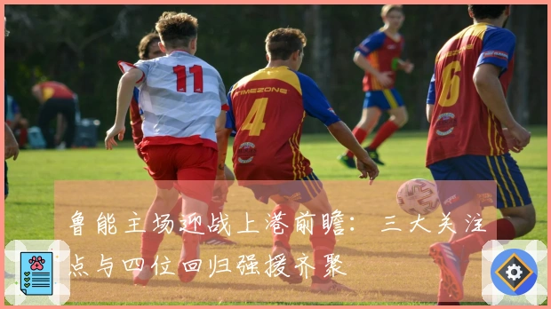 鲁能主场迎战上港前瞻：三大关注点与四位回归强援齐聚