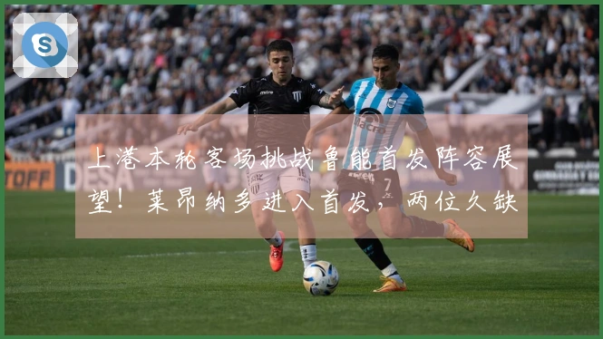上港本轮客场挑战鲁能首发阵容展望！莱昂纳多进入首发，两位久缺的强援重返赛场
