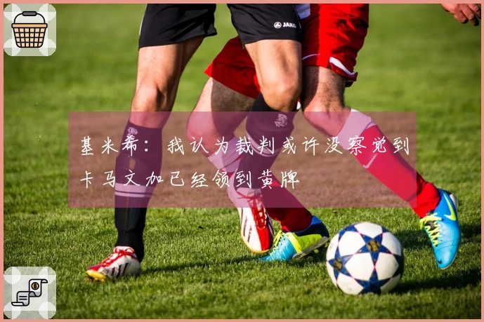 基米希：我认为裁判或许没察觉到卡马文加已经领到黄牌