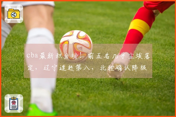 cba最新积分榜！前五名几乎尘埃落定，辽宁追赶第八，北控确认降级，六队遭淘汰