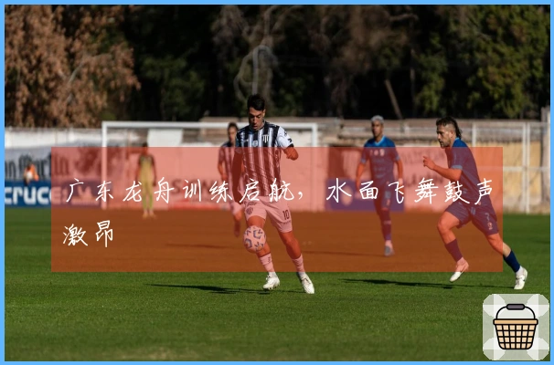 广东龙舟训练启航，水面飞舞鼓声激昂