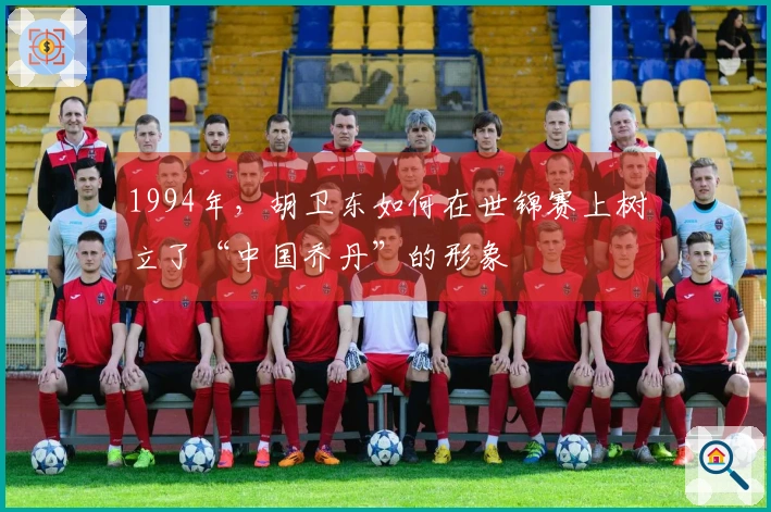 1994年，胡卫东如何在世锦赛上树立了“中国乔丹”的形象