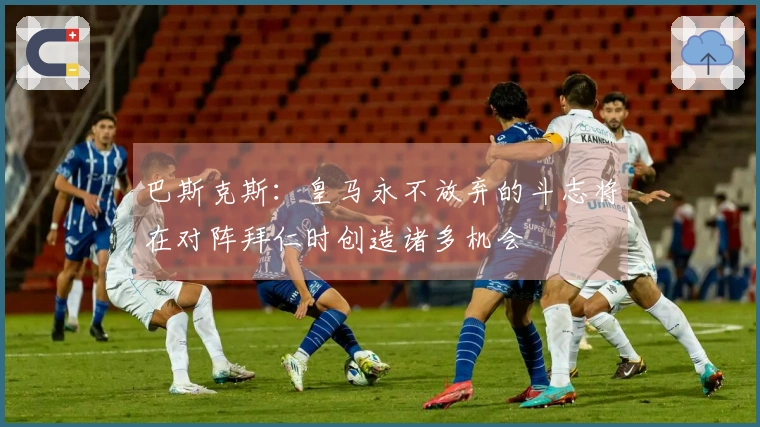巴斯克斯：皇马永不放弃的斗志将在对阵拜仁时创造诸多机会