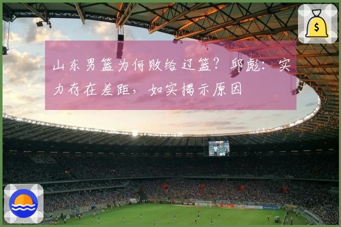 山东男篮为何败给辽篮？邱彪：实力存在差距，如实揭示原因