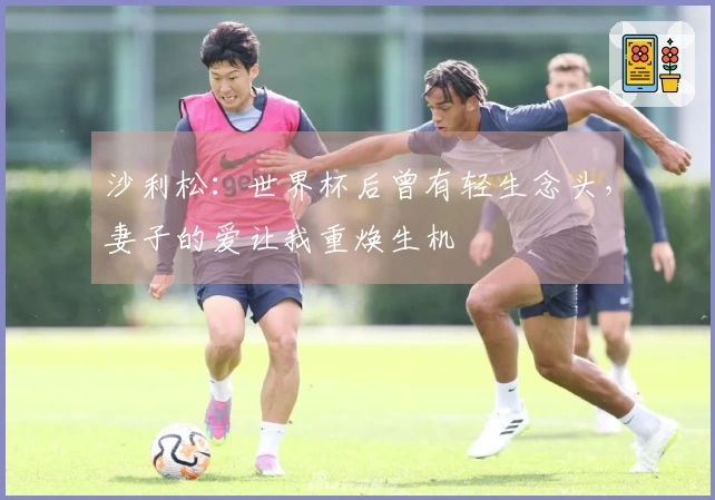 沙利松：世界杯后曾有轻生念头，妻子的爱让我重焕生机