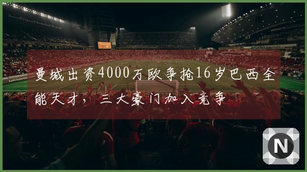 曼城出资4000万欧争抢16岁巴西全能天才，三大豪门加入竞争